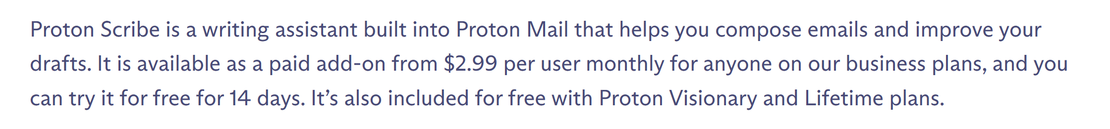 Proton Scribe is a writing assistant built into Proton Mail that helps you compose emails and improve your drafts. It is available as a paid add-on from $2.99 per user monthly for anyone on our business plans, and you can try it for free for 14 days. It’s also included for free with Proton Visionary and Lifetime plans.