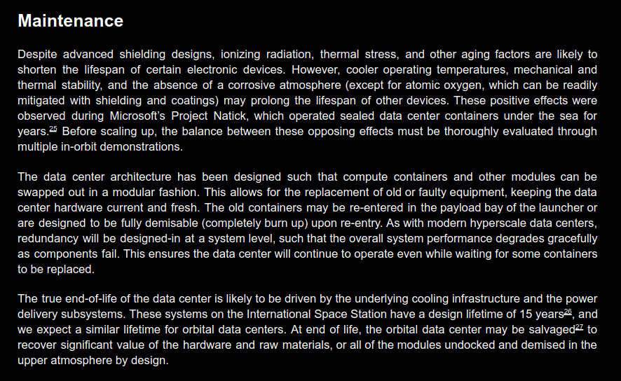 Maintenance Despite advanced shielding designs, ionizing radiation, thermal stress, and other aging factors are likely to
shorten the lifespan of certain electronic devices. However, cooler operating temperatures, mechanical and
thermal stability, and the absence of a corrosive atmosphere (except for atomic oxygen, which can be readily
mitigated with shielding and coatings) may prolong the lifespan of other devices. These positive effects were
observed during Microsoft’s Project Natick, which operated sealed data center containers under the sea for
years.25 Before scaling up, the balance between these opposing effects must be thoroughly evaluated through
multiple in-orbit demonstrations. The data center architecture has been designed such that compute containers and other modules can be swapped out in a modular fashion. This allows for the replacement of old or faulty equipment, keeping the data
center hardware current and fresh. The old containers may be re-entered in the payload bay of the launcher or
are designed to be fully demisable (completely burn up) upon re-entry. As with modern hyperscale data centers,
redundancy will be designed-in at a system level, such that the overall system performance degrades gracefully
as components fail. This ensures the data center will continue to operate even while waiting for some containers
to be replaced. The true end-of-life of the data center is likely to be driven by the underlying cooling infrastructure and the power
delivery subsystems. These systems on the International Space Station have a design lifetime of 15 years26, and
we expect a similar lifetime for orbital data centers. At end of life, the orbital data center may be salvaged27 to
recover significant value of the hardware and raw materials, or all of the modules undocked and demised in the
upper atmosphere by design.