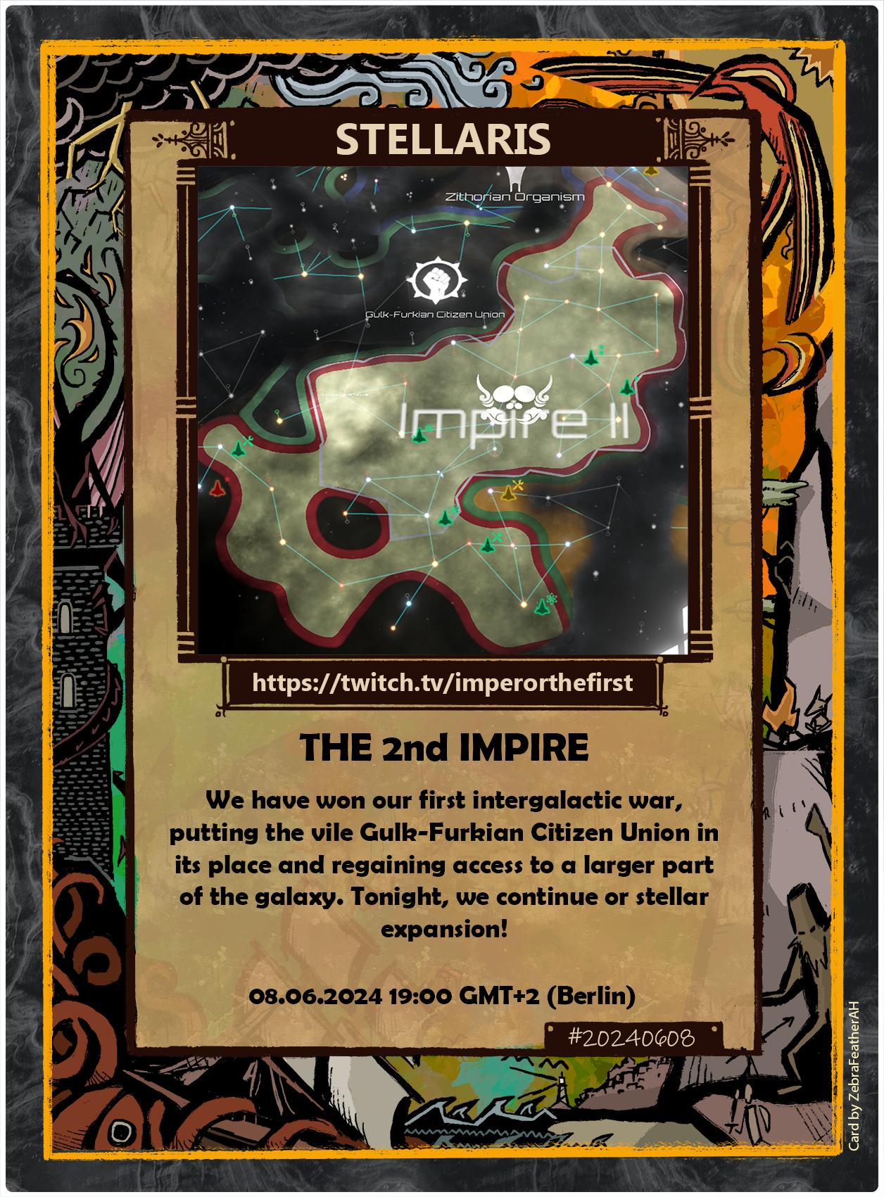 The image is a promotional card for a Twitch streaming event related to the game "Stellaris." The card features an illustration of a star map from the game, showing various star systems and territories, with a highlighted area labeled "Impire II."

At the top of the card, there is a title that reads "STELLARIS" in bold letters. Below the title, there is a Twitch URL: "https://twitch.tv/imperorthefirst" with a small Twitch icon next to it.

The main body of the card contains text describing the event:

"THE 2nd IMPIRE

We have won our first intergalactic war, putting the vile Gulk-Furkian Citizen Union in its place and regaining access to a larger part of the galaxy. Tonight, we continue our stellar expansion!"

At the bottom of the card, there is a date and time for the event: "08.06.2024 19:00 GMT+2 (Berlin)"

The border of the card is decorated with a colorful, intricate design featuring stylized fantasy scenes such as a dragon atop a tower, a kraken taking a ship, a pheonix flying, an imp by a fire and some warrior fighting a bigfoot. There is a small hashtag "#20240608" in the bottom right corner, and a credit in the lower right corner that reads: "Card by ZebraFeatherAH."

