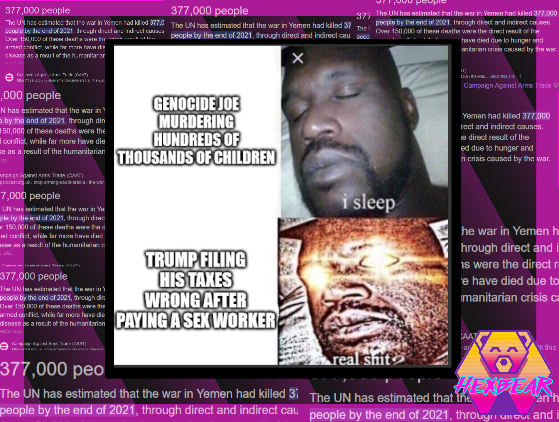 The "I sleep/Real shit" meme depicting a man sleeping in the first panel, then bolting awake with burning radiation emitting from his eyes. The text of the first panel reads "Genocide Joe murdering hundreds of thousands of children" and the second panel, the panel where the man has bolted awake with radiant purpose, reads "Trump filing his taxes wrong after paying a sex worker". Over a spiny pink background is superimposed a section from an article on deaths in Yemen highlight the estimated 377,000 people killed as of 2021