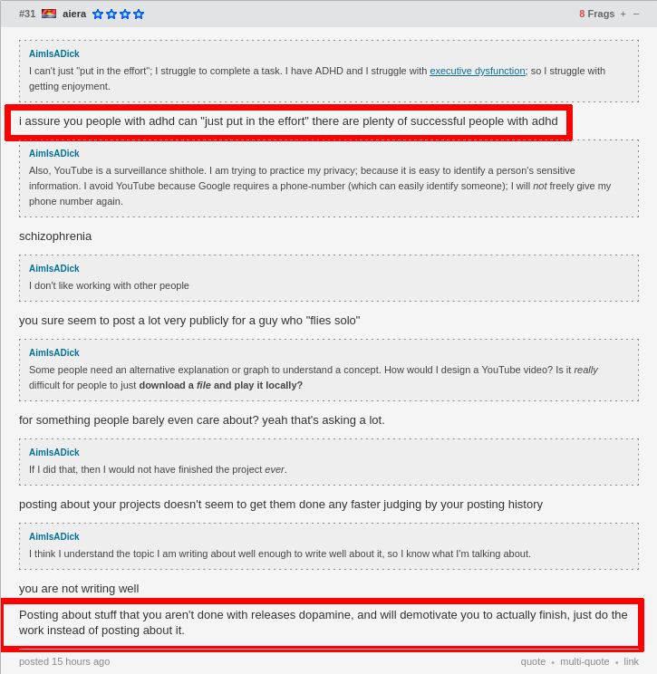 aiera saying: 'i assure you people with adhd can "just put in the effort" there are plenty of successful people with adhd' (bordered in red), 'you sure seem to post a lot very publicly for a guy who "flies solo" ', 'for something people barely even care about? yeah that's asking a lot.', 'posting about your projects doesn't seem to get them done any faster judging by your posting history', and 'you are not writing well<2 line breaks>Posting about stuff that you aren't done with releases dopamine, and will demotivate you to actually finish, just do the work instead of posting about it.' (bordered in red)