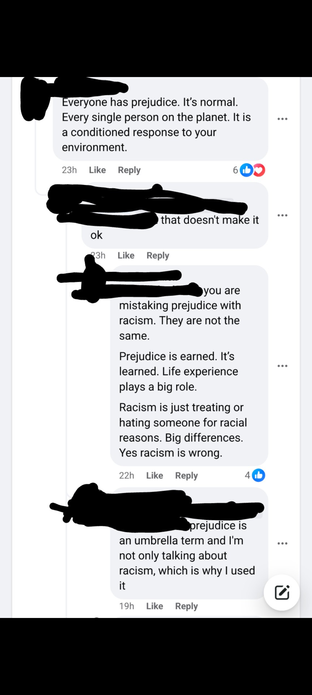 Comments on a Facebook post. The original post is not shown. The first comment, which 6 people liked, reads, "Everyone has prejudice. It's normal. Every single person on the planet. It is a conditioned response to your environment." The OP replies, "that doesn't make it ok." The commenter responds, "you are mistaking prejudice with racism. They are not the same.
Prejudice is earned. It's learned. Life experience plays a big role. Racism is just treating or hating someone for racial reasons. Big differences. Yes racism is wrong." Four people liked that comment. The OP then says, "prejudice is an umbrella term and I'm
not only talking about
racism, which is why I used it."