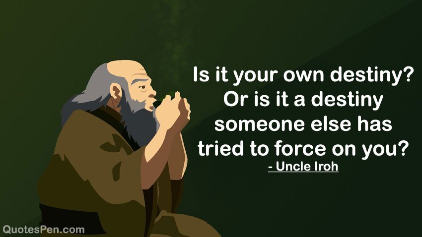 "Is it your own destiny? Or is it a destiny someone else has tried to force on you?" - Uncle Iroh