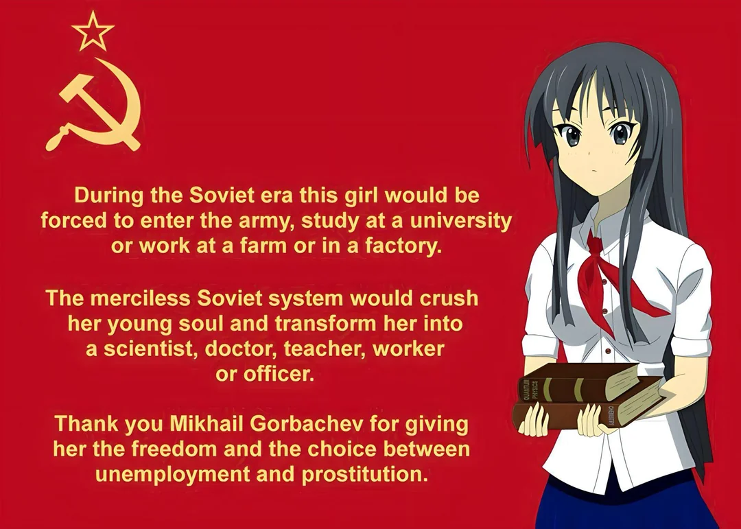 Image of a Soviet flag with an anime girl holding a stack of books. Text besides her reads, "During the soviet era this girl would be forced to enter the army, study at a university or work at a farm or in a factory.

The merciless Soviet system would crush her young soul and transform her into a scientist, doctor, teacher, worker, or officer.

Thank you Mikhail Gorbachev for giving her the freedom and the choice between unemployment and prostitution."