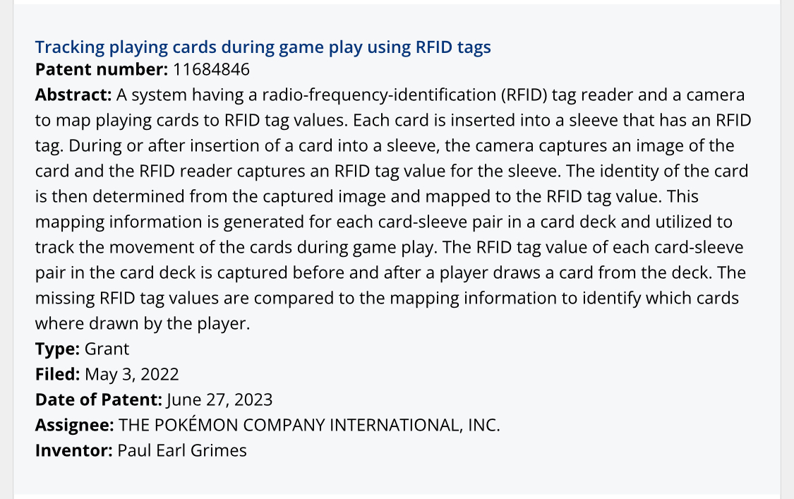 Tracking playing cards during game play using RFID tags Patent number: 11684846 Abstract: A system having a radio-frequency-identification (RFID) tag reader and a camera to map playing cards to RFID tag values. Each card is inserted into a sleeve that has an RFID tag. During or after insertion of a card into a sleeve, the camera captures an image of the card and the RFID reader captures an RFID tag value for the sleeve. The identity of the card is then determined from the captured image and mapped to the RFID tag value. This mapping information is generated for each card-sleeve pair in a card deck and utilized to track the movement of the cards during game play. The RFID tag value of each card-sleeve pair in the card deck is captured before and after a player draws a card from the deck. The missing RFID tag values are compared to the mapping information to identify which cards where drawn by the player. Type: Grant Filed: May 3, 2022 Date of Patent: June 27, 2023 Assignee: THE POKÉMON COMPANY INTERNATIONAL, INC. Inventor: Paul Earl Grimes